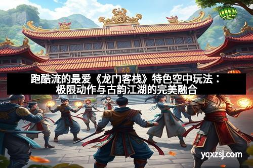 跑酷流的最爱《龙门客栈》特色空中玩法：极限动作与古韵江湖的完美融合